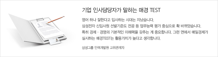 기업 인사담당자가 말하는 매경 TEST 영어 하나 잘한다고 입사하는 시대는 지났습니다. 삼성전자 신입사원 선발기준도 전공 등 업무능력 평가 중심으로 확 바뀌었습니다. 특히 경제, 경영의 기본적인 이해력을 갖추는 게 중요합니다. 그런 면에서 매일경제가 실시하는 매경 TEST는 활용가치가 높다고 생각합니다.-삼성그룹 인력개발원 고위관계자-